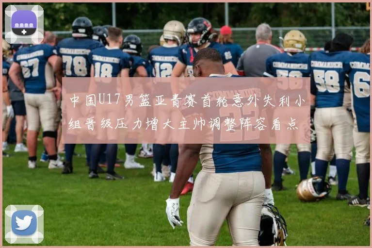 中国U17男篮亚青赛首轮意外失利小组晋级压力增大主帅调整阵容看点