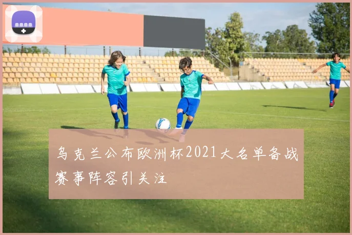 乌克兰公布欧洲杯2021大名单备战赛事阵容引关注