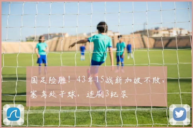 国足险胜!43年15战新加坡不败,塞鸟处子球,连刷3纪录
