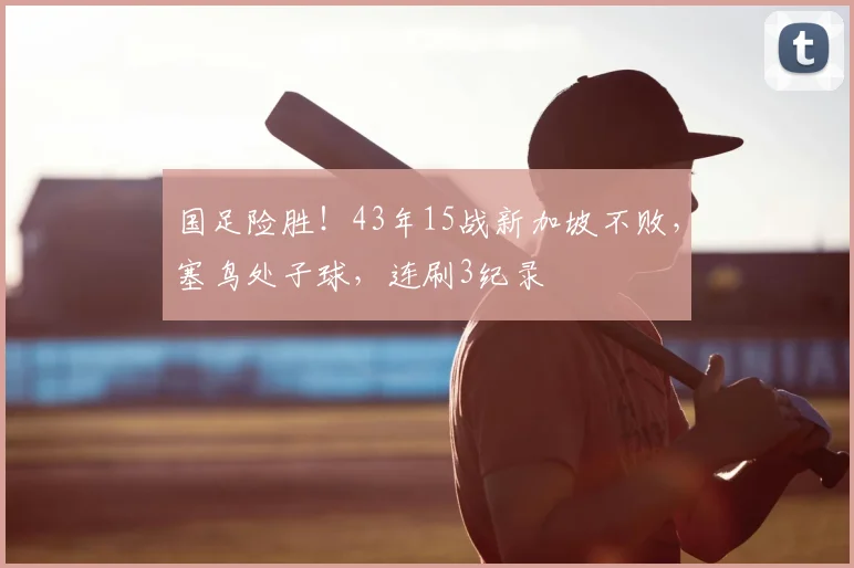 国足险胜!43年15战新加坡不败,塞鸟处子球,连刷3纪录