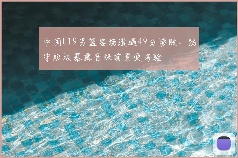 中国U19男篮客场遭遇49分惨败,防守短板暴露晋级前景受考验