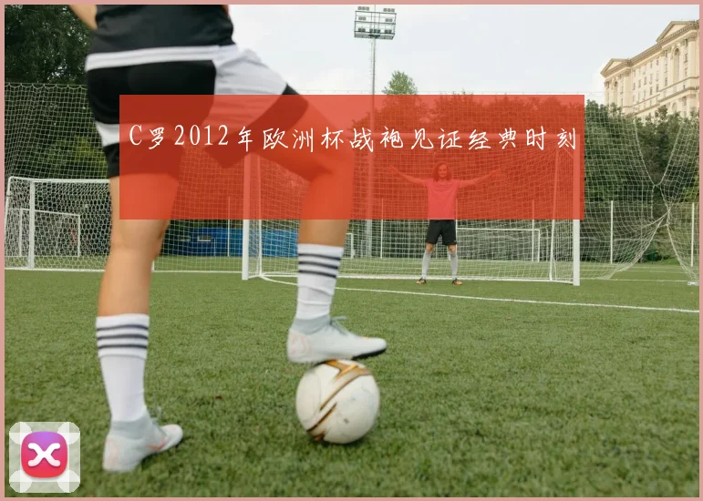 C罗2012年欧洲杯战袍见证经典时刻