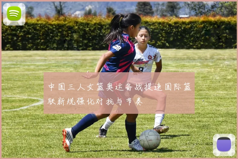 中国三人女篮奥运备战提速国际篮联新规强化对抗与节奏
