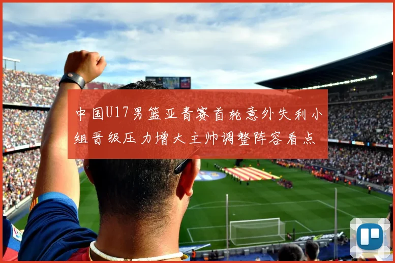 中国U17男篮亚青赛首轮意外失利小组晋级压力增大主帅调整阵容看点