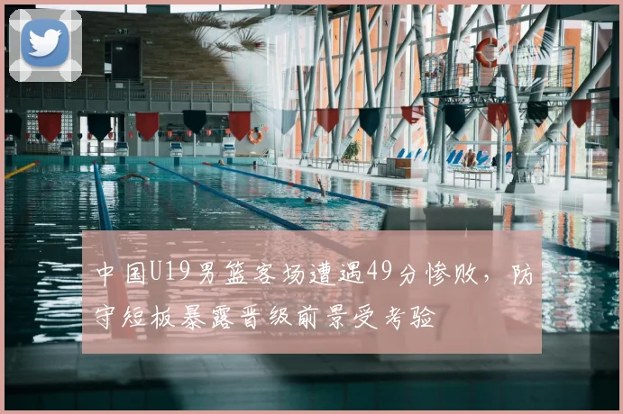 中国U19男篮客场遭遇49分惨败，防守短板暴露晋级前景受考验