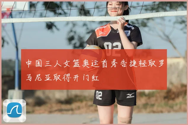 中国三人女篮奥运首秀告捷轻取罗马尼亚取得开门红