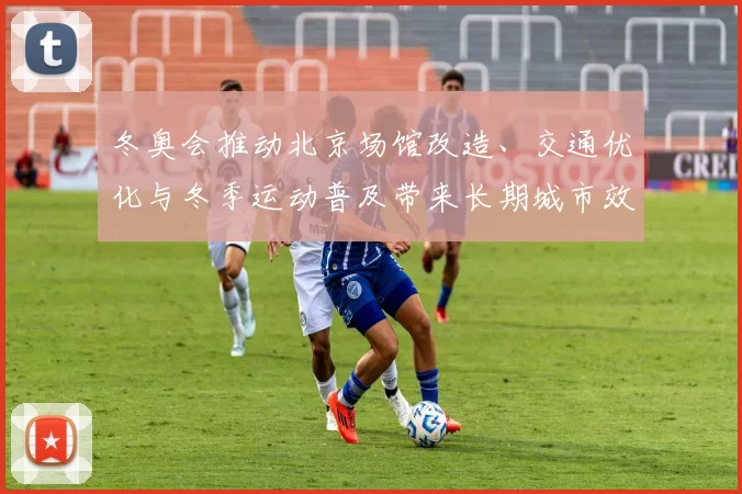 冬奥会推动北京场馆改造、交通优化与冬季运动普及带来长期城市效应
