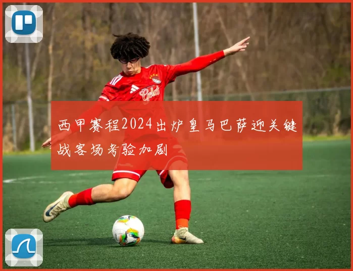 西甲赛程2024出炉皇马巴萨迎关键战客场考验加剧