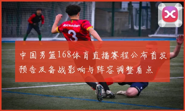 中国男篮168体育直播赛程公布首发预告及备战影响与阵容调整看点
