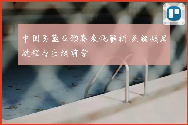 中国男篮亚预赛表现解析 关键战局进程与出线前景