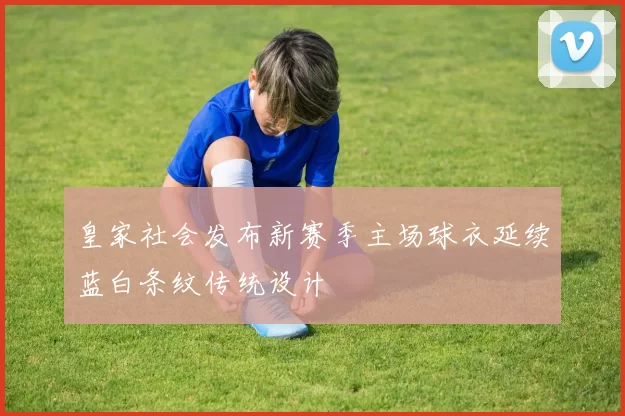 皇家社会发布新赛季主场球衣延续蓝白条纹传统设计