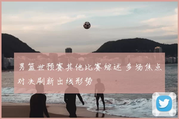 男篮世预赛其他比赛综述 多场焦点对决刷新出线形势