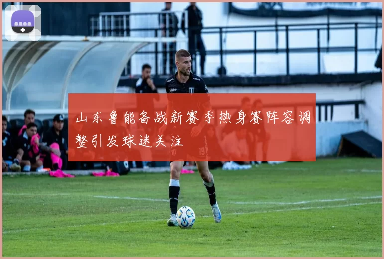 山东鲁能备战新赛季热身赛阵容调整引发球迷关注