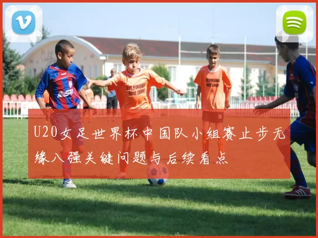 U20女足世界杯中国队小组赛止步无缘八强关键问题与后续看点