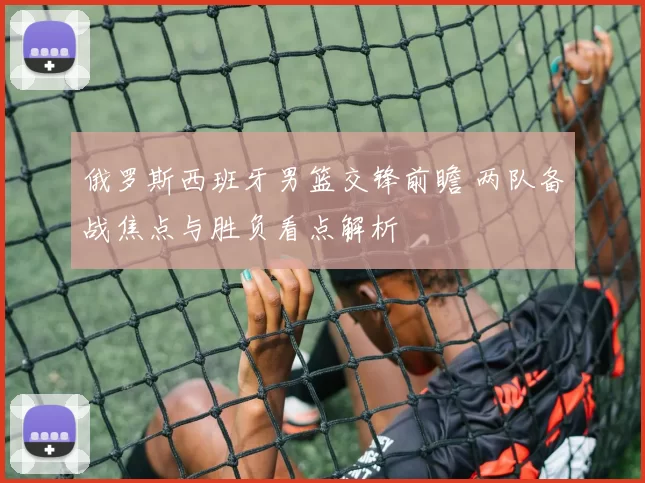 俄罗斯西班牙男篮交锋前瞻 两队备战焦点与胜负看点解析