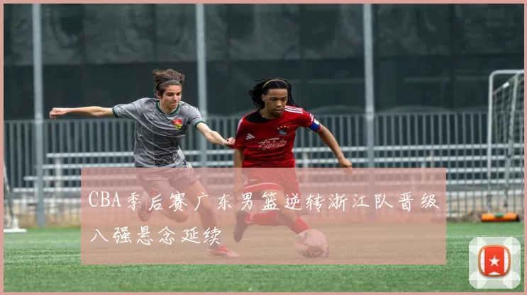CBA季后赛广东男篮逆转浙江队晋级八强悬念延续