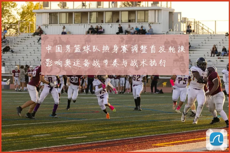 中国男篮球队热身赛调整首发轮换影响奥运备战节奏与战术执行