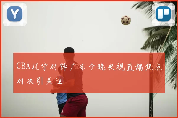 CBA辽宁对阵广东今晚央视直播焦点对决引关注