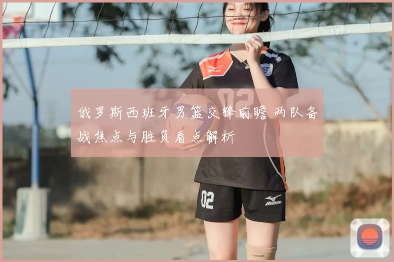 俄罗斯西班牙男篮交锋前瞻 两队备战焦点与胜负看点解析