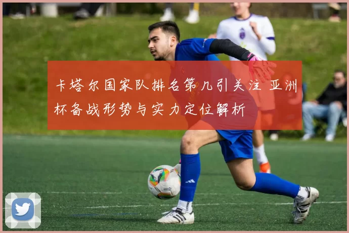 卡塔尔国家队排名第几引关注 亚洲杯备战形势与实力定位解析