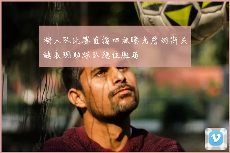 湖人队比赛直播回放曝光詹姆斯关键表现助球队稳住胜局