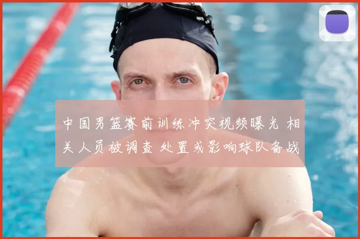中国男篮赛前训练冲突视频曝光 相关人员被调查 处置或影响球队备战