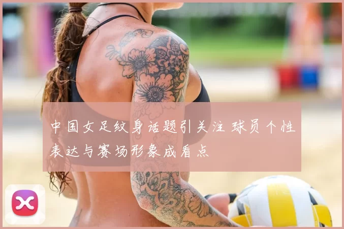 中国女足纹身话题引关注 球员个性表达与赛场形象成看点