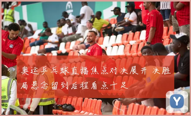 奥运乒乓球直播焦点对决展开 决胜局悬念留到后程看点十足