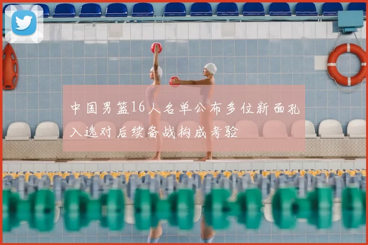 中国男篮16人名单公布多位新面孔入选对后续备战构成考验