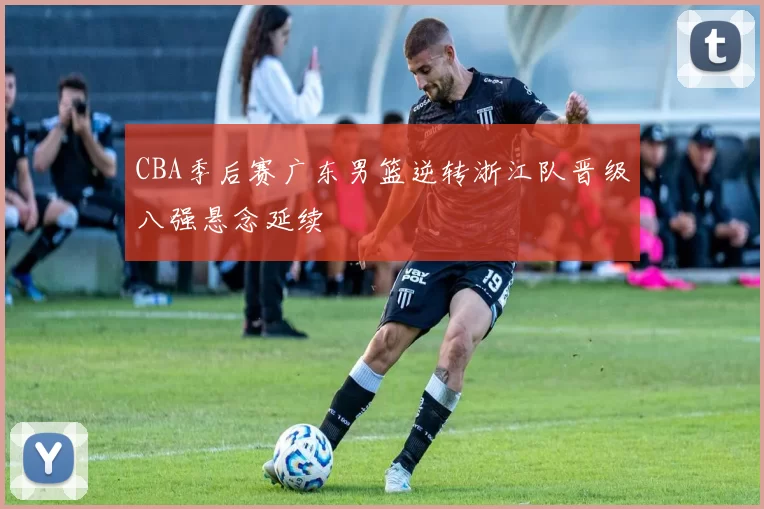 CBA季后赛广东男篮逆转浙江队晋级八强悬念延续