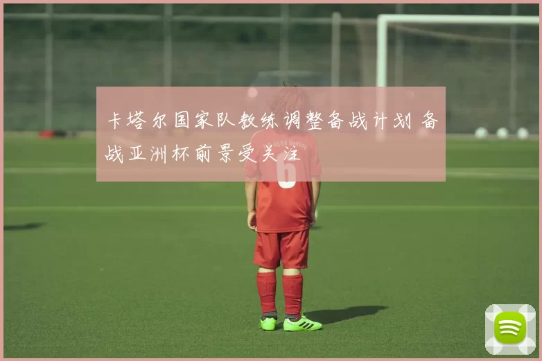卡塔尔国家队教练调整备战计划 备战亚洲杯前景受关注