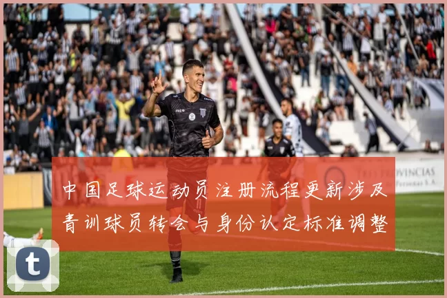 中国足球运动员注册流程更新涉及青训球员转会与身份认定标准调整
