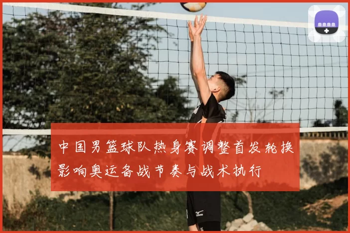 中国男篮球队热身赛调整首发轮换影响奥运备战节奏与战术执行