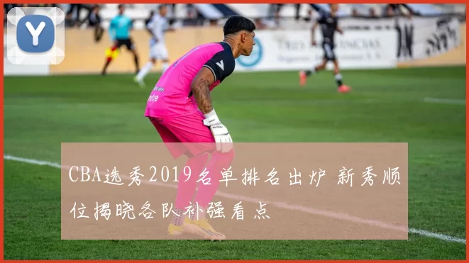 CBA选秀2019名单排名出炉 新秀顺位揭晓各队补强看点