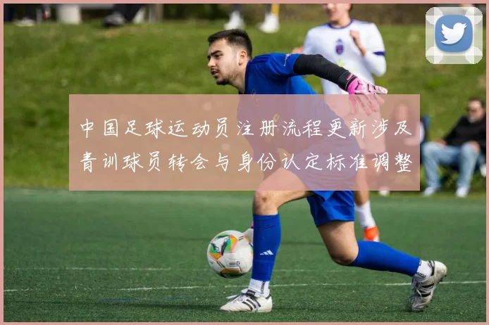 中国足球运动员注册流程更新涉及青训球员转会与身份认定标准调整