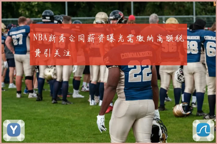 NBA新秀合同薪资曝光需缴纳高额税费引关注