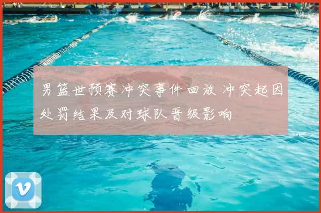 男篮世预赛冲突事件回放 冲突起因处罚结果及对球队晋级影响