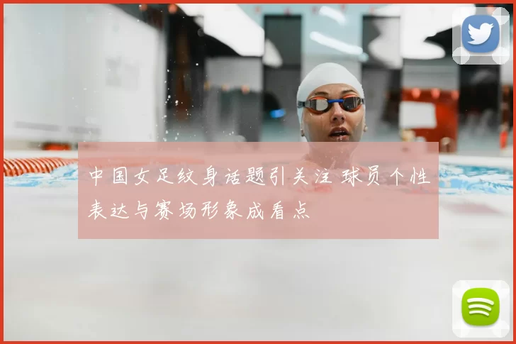 中国女足纹身话题引关注 球员个性表达与赛场形象成看点