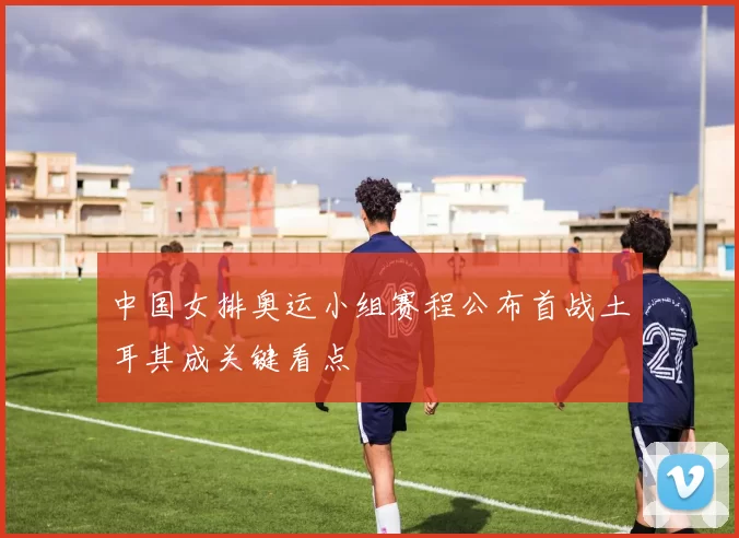 中国女排奥运小组赛程公布首战土耳其成关键看点