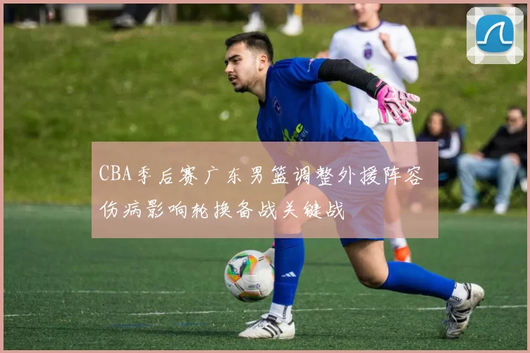 CBA季后赛广东男篮调整外援阵容 伤病影响轮换备战关键战