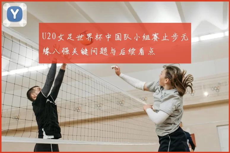 U20女足世界杯中国队小组赛止步无缘八强关键问题与后续看点