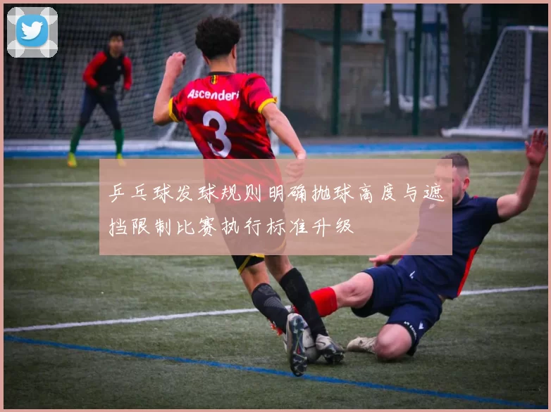 乒乓球发球规则明确抛球高度与遮挡限制比赛执行标准升级
