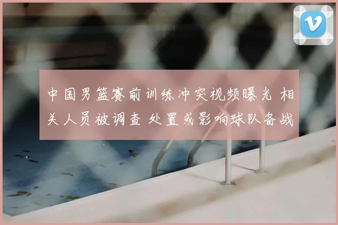 中国男篮赛前训练冲突视频曝光 相关人员被调查 处置或影响球队备战
