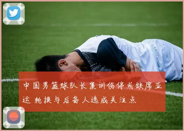 中国男篮球队长集训伤停或缺席亚运 轮换与后备人选成关注点