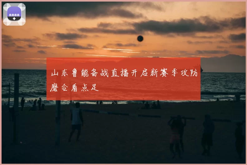 山东鲁能备战直播开启新赛季攻防磨合看点足
