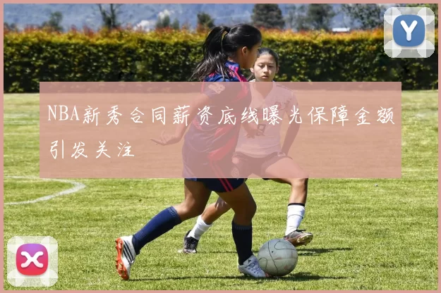 NBA新秀合同薪资底线曝光保障金额引发关注