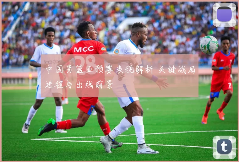 中国男篮亚预赛表现解析 关键战局进程与出线前景