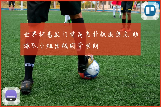 世界杯卷发门将高光扑救成焦点 助球队小组出线前景明朗