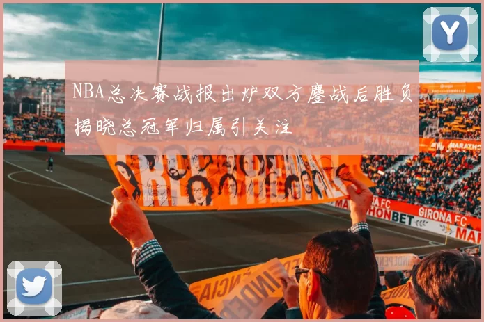 NBA总决赛战报出炉双方鏖战后胜负揭晓总冠军归属引关注