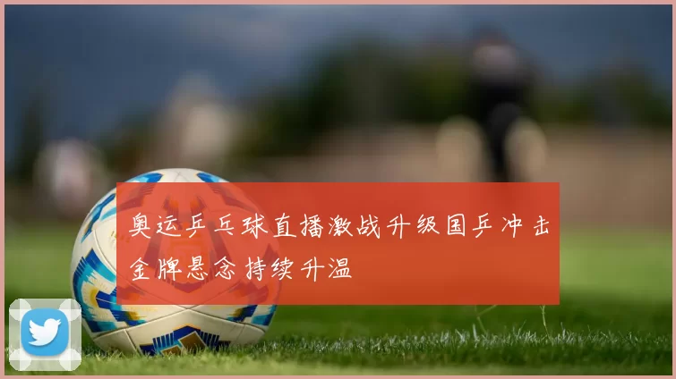 奥运乒乓球直播激战升级国乒冲击金牌悬念持续升温